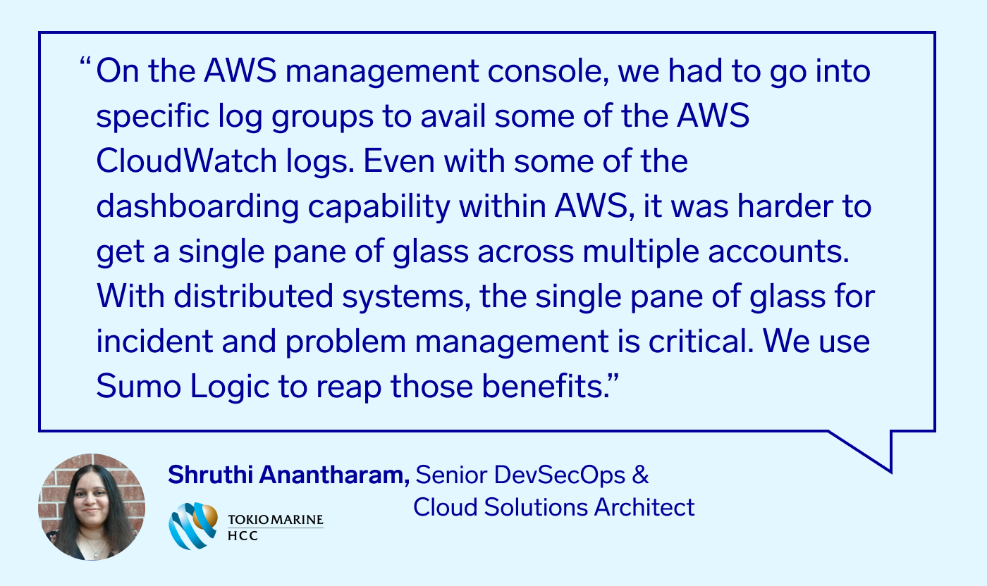 On the AWS management console, we had to go into specific log groups to avail some of the AWS CloudWatch logs. Even with some of the dashboarding capability within AWS, it was harder to get a single pane of glass across multiple accounts. With distributed systems, the single pane of glass for incident and problem management is critical. We use Sumo Logic to reap those benefits. - Shruthi Anantharam, Senior DevSecOps & Cloud Solutions Architect, Tokio Marine HCC